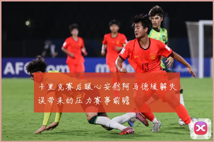 卡里克赛后暖心安慰阿马德缓解失误带来的压力赛事前瞻